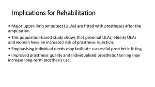 Implications for Rehabilitation
• Major upper-limb amputees (ULAs) are fitted with prostheses after the
amputation.
• This population-based study shows that proximal ULAs, elderly ULAs
and women have an increased risk of prosthesis rejection.
• Emphasising individual needs may facilitate successful prosthetic fitting.
• Improved prosthesis quality and individualised prosthetic training may
increase long-term prosthesis use.
 
