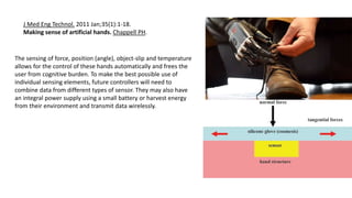 J Med Eng Technol. 2011 Jan;35(1):1-18.
Making sense of artificial hands. Chappell PH.
The sensing of force, position (angle), object-slip and temperature
allows for the control of these hands automatically and frees the
user from cognitive burden. To make the best possible use of
individual sensing elements, future controllers will need to
combine data from different types of sensor. They may also have
an integral power supply using a small battery or harvest energy
from their environment and transmit data wirelessly.
 