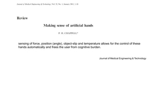 sensing of force, position (angle), object-slip and temperature allows for the control of these
hands automatically and frees the user from cognitive burden.
Journal of Medical Engineering & Technology
 