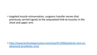 • targeted muscle reinnervation, surgeons transfer nerves that
previously carried signals to the amputated limb to muscles in the
chest and upper arm.
• http://www.technologyreview.com/view/411996/patients-test-an-
advanced-prosthetic-arm/
 