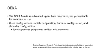 DEKA
• The DEKA Arm is an advanced upper limb prosthesis, not yet available
for commercial use
• three configurations: radial configuration, humeral configuration, and
shoulder configuration.
• 6 preprogrammed grip patterns and four wrist movements.
Defense Advanced Research Project Agency to design a prosthetic arm system that
would be a dramatic improvement compared with the existing state of the art
 