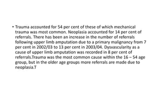 • Trauma accounted for 54 per cent of these of which mechanical
trauma was most common. Neoplasia accounted for 14 per cent of
referrals. There has been an increase in the number of referrals
following upper limb amputation due to a primary malignancy from 7
per cent in 2002/03 to 13 per cent in 2003/04. Dysvascularity as a
cause of upper limb amputation was recorded in 8 per cent of
referrals.Trauma was the most common cause within the 16 – 54 age
group, but in the older age groups more referrals are made due to
neoplasia.T
 