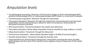Amputation levels
• Transphalangeal amputation: Resection of the thumb or fingers at distal interphalangeal (DIP),
proximal interphalangeal (PIP), or metacarpophalangeal (MCP) levels, or at any level in between
• Transmetacarpal amputation: Resection through the metacarpals
• Transcarpal amputation: Resection through the carpal bones; transmetacarpal and transcarpal
amputations are less advised because, except for select circumstances, they provide for
decreased functional outcomes
• Wrist disarticulation: Transection between the carpals and radius/ulna
• Transradial amputation: Below-elbow amputation (may be classified as long, medium, or short)
• Elbow disarticulation: Transection through the elbow joint
• Transhumeral amputation - Above-elbow (Standard length is 50-90% of humeral length.)
• Shoulder disarticulation: Transection through the shoulder joint
• Interscapulothoracic disarticulation (forequarter): Amputation removing the entire shoulder
girdle (scapula and all or part of the clavicle) (some surgeons choose to leave part of the medial
clavicle)
 