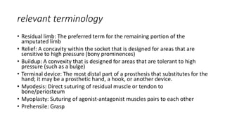 relevant terminology
• Residual limb: The preferred term for the remaining portion of the
amputated limb
• Relief: A concavity within the socket that is designed for areas that are
sensitive to high pressure (bony prominences)
• Buildup: A convexity that is designed for areas that are tolerant to high
pressure (such as a bulge)
• Terminal device: The most distal part of a prosthesis that substitutes for the
hand; it may be a prosthetic hand, a hook, or another device.
• Myodesis: Direct suturing of residual muscle or tendon to
bone/periosteum
• Myoplasty: Suturing of agonist-antagonist muscles pairs to each other
• Prehensile: Grasp
 