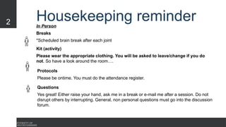 2 Housekeeping reminder
In Person
Breaks
*Scheduled brain break after each joint
Kit (activity)
Please wear the appropriate clothing. You will be asked to leave/change if you do
not. So have a look around the room….
Questions
Yes great! Either raise your hand, ask me in a break or e-mail me after a session. Do not
disrupt others by interrupting. General, non personal questions must go into the discussion
forum.
Protocols
Please be ontime. You must do the attendance register.
 