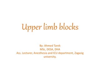 Upper limb blocks
By: Ahmed Tarek
MSc, DESA, DHA
Ass. Lecturer, Anesthesia and ICU department, Zagazig
university.
 