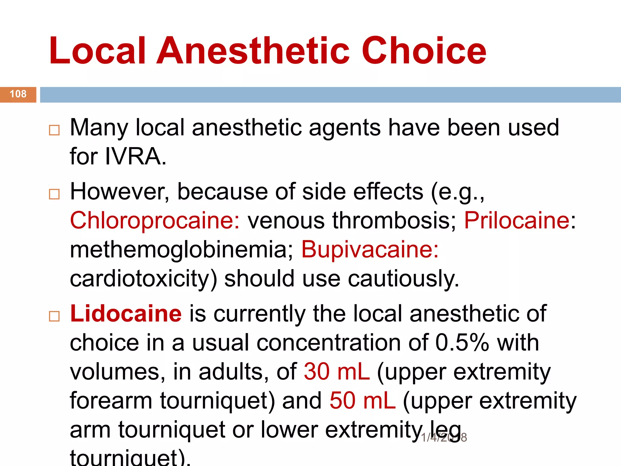 Local Anesthetic Choice
1/4/2018
108
 Many local anesthetic agents have been used
for IVRA.
 However, because of side effects (e.g.,
Chloroprocaine: venous thrombosis; Prilocaine:
methemoglobinemia; Bupivacaine:
cardiotoxicity) should use cautiously.
 Lidocaine is currently the local anesthetic of
choice in a usual concentration of 0.5% with
volumes, in adults, of 30 mL (upper extremity
forearm tourniquet) and 50 mL (upper extremity
arm tourniquet or lower extremity leg
 