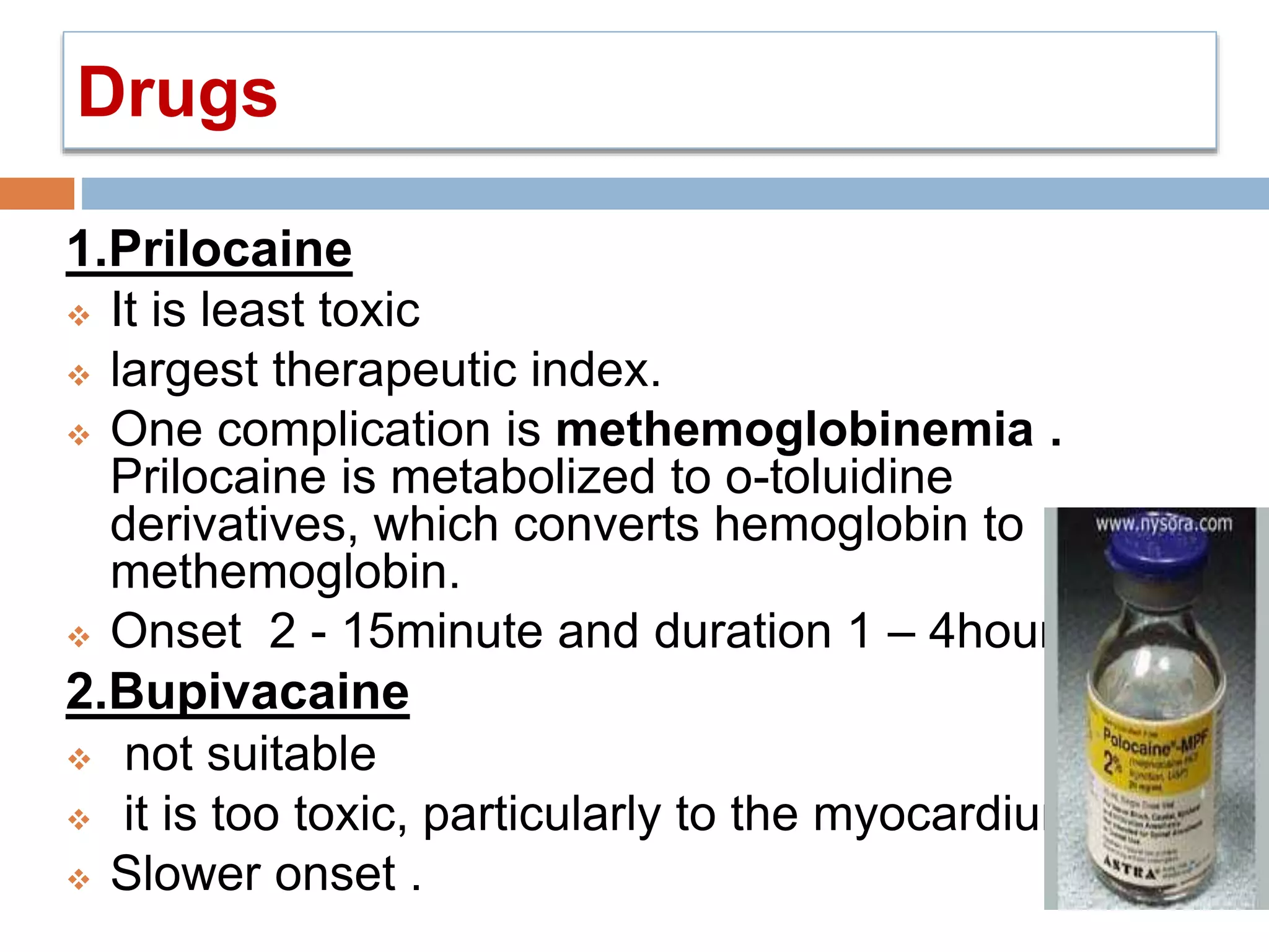 Drugs
1.Prilocaine
 It is least toxic
 largest therapeutic index.
 One complication is methemoglobinemia .
Prilocaine is metabolized to o-toluidine
derivatives, which converts hemoglobin to
methemoglobin.
 Onset 2 - 15minute and duration 1 – 4hours.
2.Bupivacaine
 not suitable
 it is too toxic, particularly to the myocardium.
 Slower onset .
 