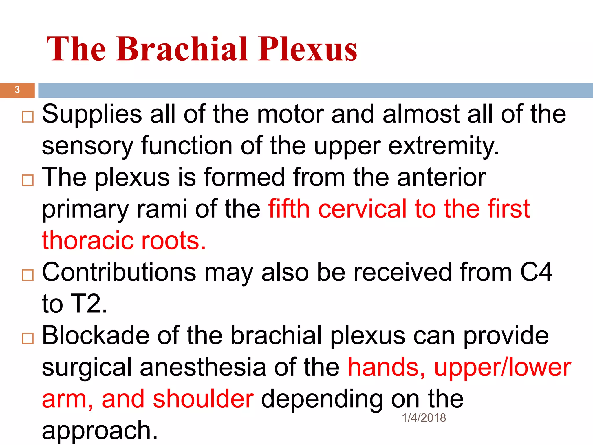 The Brachial Plexus
 Supplies all of the motor and almost all of the
sensory function of the upper extremity.
 The plexus is formed from the anterior
primary rami of the fifth cervical to the first
thoracic roots.
 Contributions may also be received from C4
to T2.
 Blockade of the brachial plexus can provide
surgical anesthesia of the hands, upper/lower
arm, and shoulder depending on the
approach.
1/4/2018
3
 