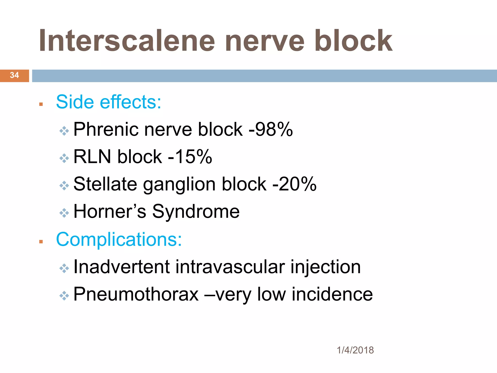 Interscalene nerve block
 Side effects:
 Phrenic nerve block -98%
 RLN block -15%
 Stellate ganglion block -20%
 Horner’s Syndrome
 Complications:
 Inadvertent intravascular injection
 Pneumothorax –very low incidence
1/4/2018
34
 