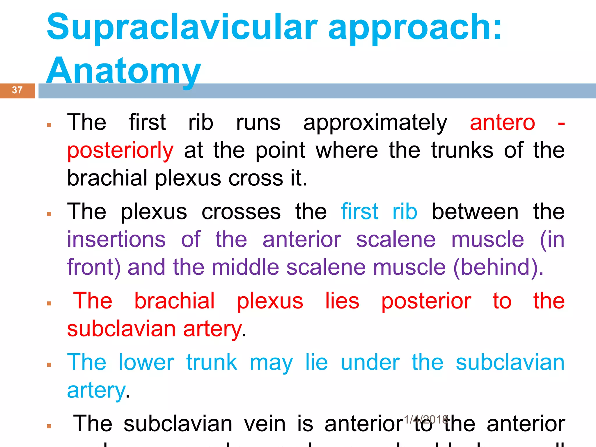  The first rib runs approximately antero -
posteriorly at the point where the trunks of the
brachial plexus cross it.
 The plexus crosses the first rib between the
insertions of the anterior scalene muscle (in
front) and the middle scalene muscle (behind).
 The brachial plexus lies posterior to the
subclavian artery.
 The lower trunk may lie under the subclavian
artery.
 The subclavian vein is anterior to the anterior1/4/2018
37
Supraclavicular approach:
Anatomy
 