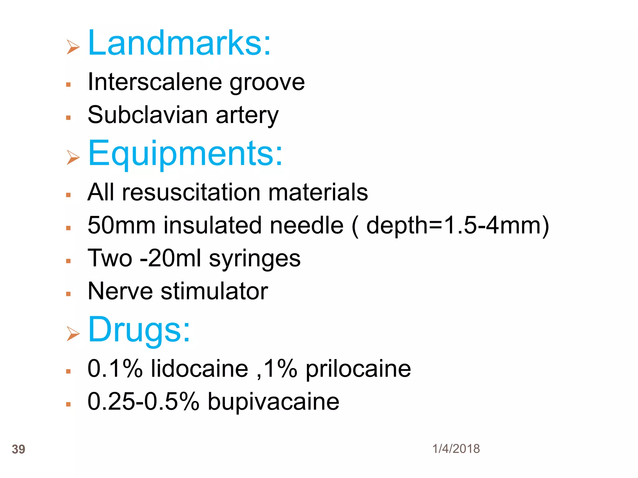 39
 Landmarks:
 Interscalene groove
 Subclavian artery
 Equipments:
 All resuscitation materials
 50mm insulated needle ( depth=1.5-4mm)
 Two -20ml syringes
 Nerve stimulator
 Drugs:
 0.1% lidocaine ,1% prilocaine
 0.25-0.5% bupivacaine
1/4/2018
 
