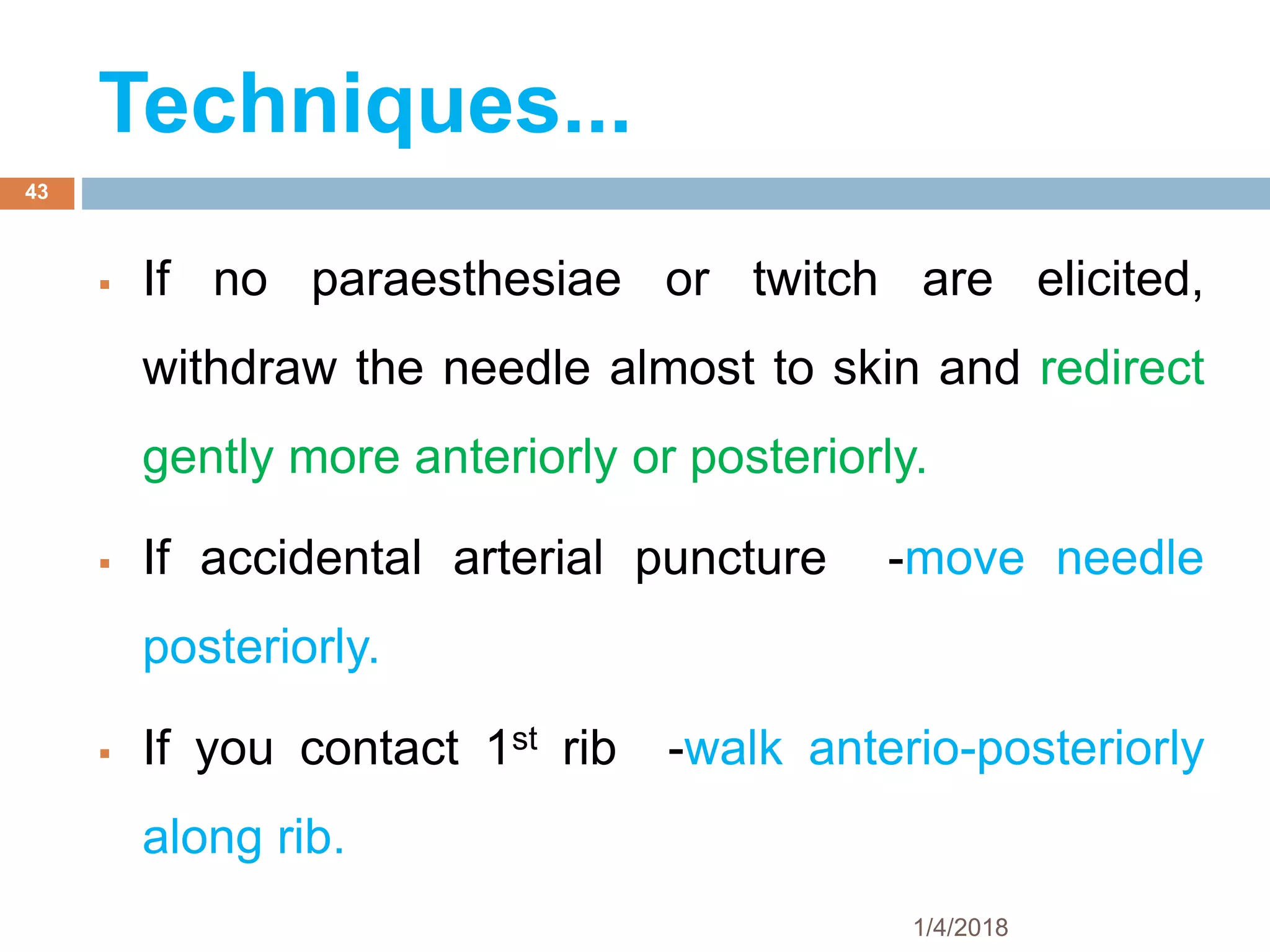  If no paraesthesiae or twitch are elicited,
withdraw the needle almost to skin and redirect
gently more anteriorly or posteriorly.
 If accidental arterial puncture -move needle
posteriorly.
 If you contact 1st rib -walk anterio-posteriorly
along rib.
1/4/2018
43
Techniques...
 