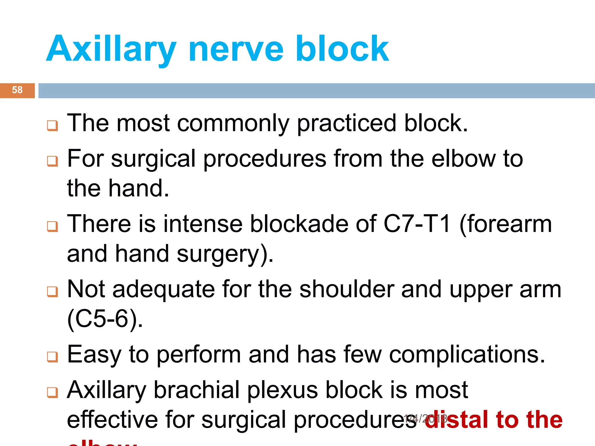 Axillary nerve block
 The most commonly practiced block.
 For surgical procedures from the elbow to
the hand.
 There is intense blockade of C7-T1 (forearm
and hand surgery).
 Not adequate for the shoulder and upper arm
(C5-6).
 Easy to perform and has few complications.
 Axillary brachial plexus block is most
effective for surgical procedures distal to the1/4/2018
58
 
