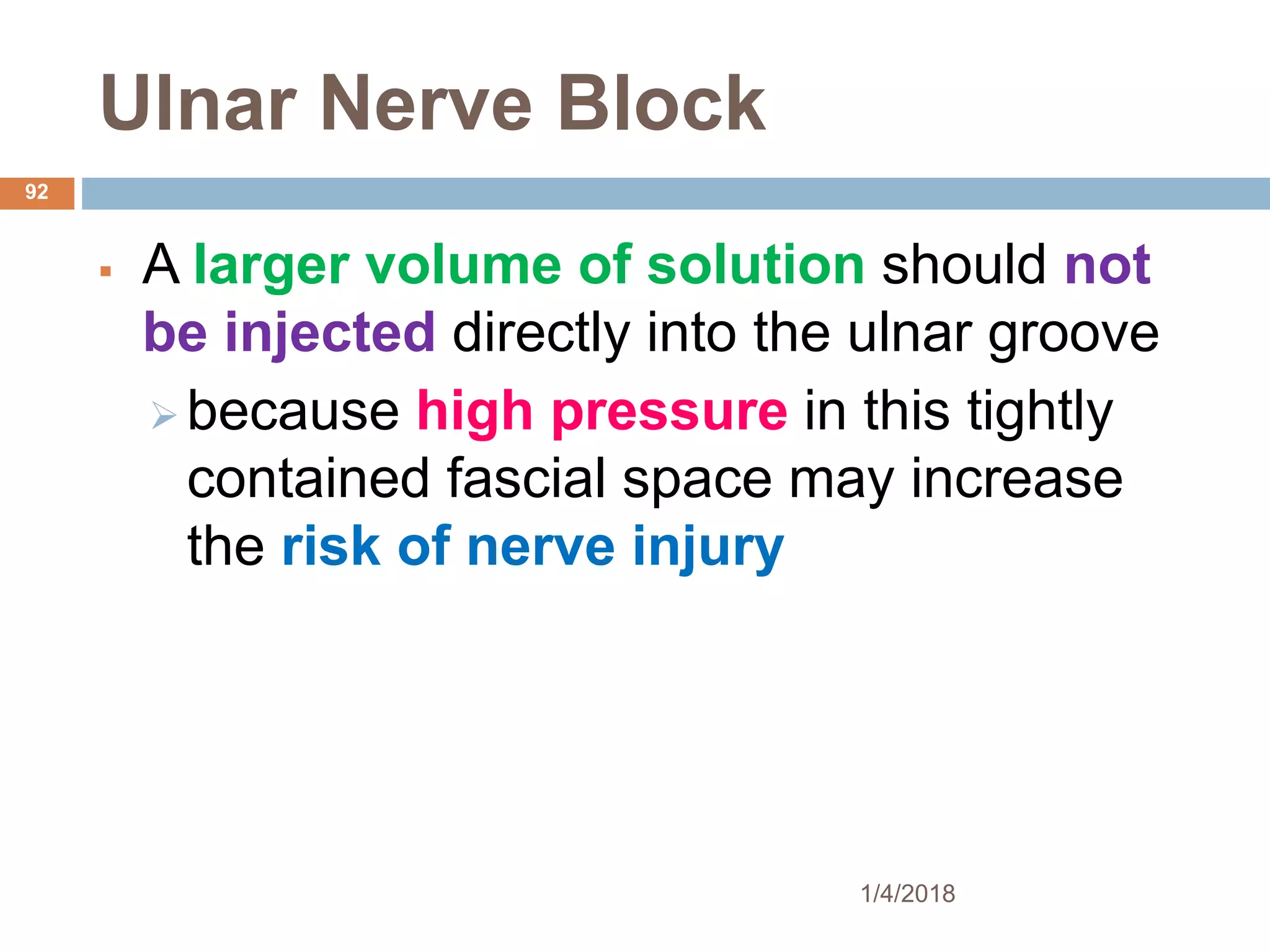 Ulnar Nerve Block
 A larger volume of solution should not
be injected directly into the ulnar groove
 because high pressure in this tightly
contained fascial space may increase
the risk of nerve injury
1/4/2018
92
 