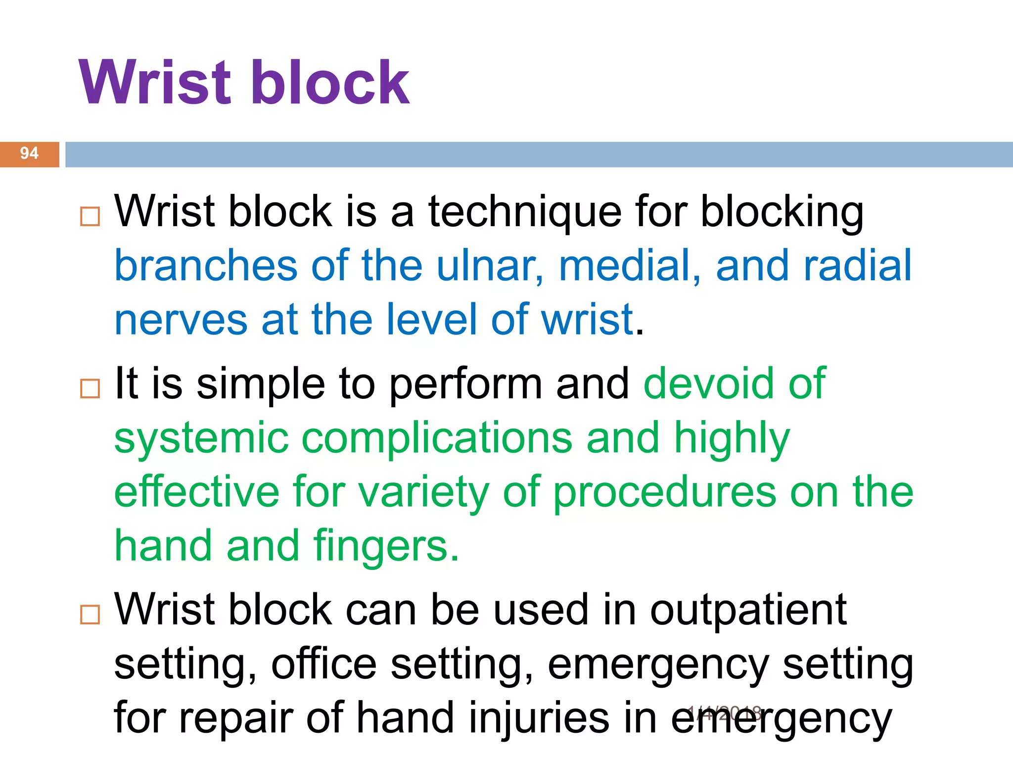 Wrist block
1/4/2018
94
 Wrist block is a technique for blocking
branches of the ulnar, medial, and radial
nerves at the level of wrist.
 It is simple to perform and devoid of
systemic complications and highly
effective for variety of procedures on the
hand and fingers.
 Wrist block can be used in outpatient
setting, office setting, emergency setting
for repair of hand injuries in emergency
 