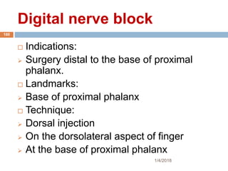 Digital nerve block
1/4/2018
100
 Indications:
 Surgery distal to the base of proximal
phalanx.
 Landmarks:
 Base of proximal phalanx
 Technique:
 Dorsal injection
 On the dorsolateral aspect of finger
 At the base of proximal phalanx
 