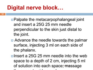 Digital nerve block…
1/4/2018
101
Palpate the metacarpophalangeal joint
and insert a 25G 25 mm needle
perpendicular to the skin just distal to
the joint.
 Advance the needle towards the palmar
surface, injecting 3 ml on each side of
the phalanx.
Insert a 25G 25 mm needle into the web
space to a depth of 2 cm, injecting 5 ml
of solution into each space; massage
 