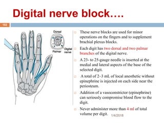 Digital nerve block….
 These nerve blocks are used for minor
operations on the fingers and to supplement
brachial plexus blocks.
 Each digit has two dorsal and two palmar
branches of the digital nerve.
 A 23- to 25-gauge needle is inserted at the
medial and lateral aspects of the base of the
selected digit.
 A total of 2–3 mL of local anesthetic without
epinephrine is injected on each side near the
periosteum.
 Addition of a vasoconstrictor (epinephrine)
can seriously compromise blood flow to the
digit.
 Never administer more than 4 ml of total
volume per digit. 1/4/2018
102
 