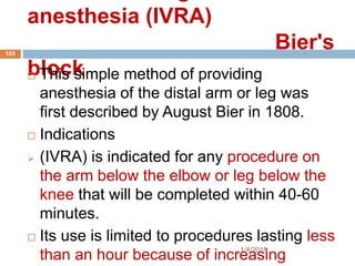 anesthesia (IVRA)
Bier's
block
1/4/2018
103
 This simple method of providing
anesthesia of the distal arm or leg was
first described by August Bier in 1808.
 Indications
 (IVRA) is indicated for any procedure on
the arm below the elbow or leg below the
knee that will be completed within 40-60
minutes.
 Its use is limited to procedures lasting less
than an hour because of increasing
 