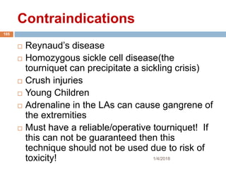 Contraindications
 Reynaud’s disease
 Homozygous sickle cell disease(the
tourniquet can precipitate a sickling crisis)
 Crush injuries
 Young Children
 Adrenaline in the LAs can cause gangrene of
the extremities
 Must have a reliable/operative tourniquet! If
this can not be guaranteed then this
technique should not be used due to risk of
toxicity! 1/4/2018
105
 