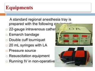 Equipments
A standard regional anesthesia tray is
prepared with the following equipment:
 22-gauge intravenous catheter
 Esmarch bandage
 Double cuff tourniquet
 20 mL syringes with LA
 Pressure source
 Resuscitation equipment
 Running IV in non-operative arm
 