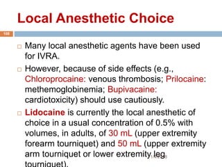 Local Anesthetic Choice
1/4/2018
108
 Many local anesthetic agents have been used
for IVRA.
 However, because of side effects (e.g.,
Chloroprocaine: venous thrombosis; Prilocaine:
methemoglobinemia; Bupivacaine:
cardiotoxicity) should use cautiously.
 Lidocaine is currently the local anesthetic of
choice in a usual concentration of 0.5% with
volumes, in adults, of 30 mL (upper extremity
forearm tourniquet) and 50 mL (upper extremity
arm tourniquet or lower extremity leg
 