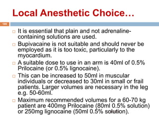 Local Anesthetic Choice…
1/4/2018
109
 It is essential that plain and not adrenaline-
containing solutions are used.
 Bupivacaine is not suitable and should never be
employed as it is too toxic, particularly to the
myocardium.
 A suitable dose to use in an arm is 40ml of 0.5%
Prilocaine (or 0.5% lignocaine).
 This can be increased to 50ml in muscular
individuals or decreased to 30ml in small or frail
patients. Larger volumes are necessary in the leg
e.g. 50-60ml.
 Maximum recommended volumes for a 60-70 kg
patient are 400mg Prilocaine (80ml 0.5% solution)
or 250mg lignocaine (50ml 0.5% solution).
 