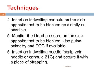 Techniques
1/4/2018
112
4. Insert an indwelling cannula on the side
opposite that to be blocked as distally as
possible.
5. Monitor the blood pressure on the side
opposite that to be blocked. Use pulse
oximetry and ECG if available.
5. Insert an indwelling needle (scalp vein
needle or cannula 21G) and secure it with
a piece of strapping.
 