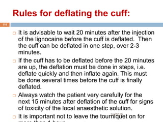 Rules for deflating the cuff:
1/4/2018
116
 It is advisable to wait 20 minutes after the injection
of the lignocaine before the cuff is deflated. Then
the cuff can be deflated in one step, over 2-3
minutes.
 If the cuff has to be deflated before the 20 minutes
are up, the deflation must be done in steps, i.e.
deflate quickly and then inflate again. This must
be done several times before the cuff is finally
deflated.
 Always watch the patient very carefully for the
next 15 minutes after deflation of the cuff for signs
of toxicity of the local anaesthetic solution.
 It is important not to leave the tourniquet on for
 