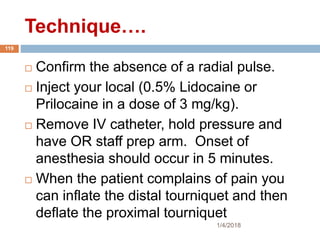 1/4/2018
119
 Confirm the absence of a radial pulse.
 Inject your local (0.5% Lidocaine or
Prilocaine in a dose of 3 mg/kg).
 Remove IV catheter, hold pressure and
have OR staff prep arm. Onset of
anesthesia should occur in 5 minutes.
 When the patient complains of pain you
can inflate the distal tourniquet and then
deflate the proximal tourniquet
Technique….
 