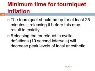 Minimum time for tourniquet
inflation
 The tourniquet should be up for at least 25
minutes…releasing it before this may
result in toxicity.
 Releasing the tourniquet in cyclic
deflations (10 second intervals) will
decrease peak levels of local anesthetic.
1/4/2018
120
 