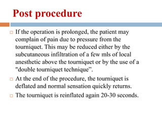  If the operation is prolonged, the patient may
complain of pain due to pressure from the
tourniquet. This may be reduced either by the
subcutaneous infiltration of a few mls of local
anesthetic above the tourniquet or by the use of a
"double tourniquet technique”.
 At the end of the procedure, the tourniquet is
deflated and normal sensation quickly returns.
 The tourniquet is reinflated again 20-30 seconds.
Post procedure
 