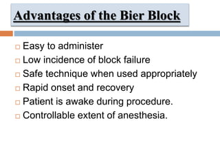 Advantages of the Bier Block
 Easy to administer
 Low incidence of block failure
 Safe technique when used appropriately
 Rapid onset and recovery
 Patient is awake during procedure.
 Controllable extent of anesthesia.
 