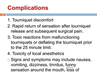 Complications
1. Tourniquet discomfort
2. Rapid return of sensation after tourniquet
release and subsequent surgical pain.
3. Toxic reactions from malfunctioning
tourniquets or deflating the tourniquet prior
to the 25 minute limit.
4. Toxicity of local anesthetics
 Signs and symptoms may include nausea,
vomiting, dizziness, tinnitus, funny
sensation around the mouth, loss of
1/4/2018
124
 