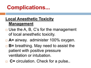 Local Anesthetic Toxicity
Management
 Use the A, B, C’s for the management
of local anesthetic toxicity.
 A= airway. administer 100% oxygen.
 B= breathing. May need to assist the
patient with positive pressure
ventilation or intubation.
 C= circulation. Check for a pulse..
Complications...
 