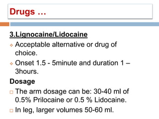 3.Lignocaine/Lidocaine
 Acceptable alternative or drug of
choice.
 Onset 1.5 - 5minute and duration 1 –
3hours.
Dosage
 The arm dosage can be: 30-40 ml of
0.5% Prilocaine or 0.5 % Lidocaine.
 In leg, larger volumes 50-60 ml.
Drugs …
 