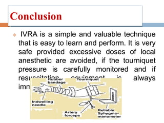 Conclusion
 IVRA is a simple and valuable technique
that is easy to learn and perform. It is very
safe provided excessive doses of local
anesthetic are avoided, if the tourniquet
pressure is carefully monitored and if
resuscitation equipment is always
immediately available.
 