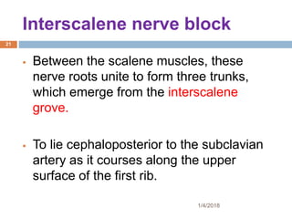 Interscalene nerve block
 Between the scalene muscles, these
nerve roots unite to form three trunks,
which emerge from the interscalene
grove.
 To lie cephaloposterior to the subclavian
artery as it courses along the upper
surface of the first rib.
1/4/2018
21
 