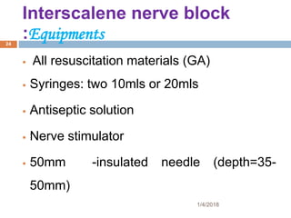 Interscalene nerve block
:Equipments
 All resuscitation materials (GA)
 Syringes: two 10mls or 20mls
 Antiseptic solution
 Nerve stimulator
 50mm -insulated needle (depth=35-
50mm)
1/4/2018
24
 