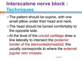 Interscalene nerve block :
Techniques
The patient should be supine, with one
small pillow under their head and neck.
The head should be turned comfortably to
the opposite side.
At the level of the cricoid cartilage draw a
line laterally to intersect the posterior
border of the sternocleidomastoid; this
usually corresponds to where the external
jugular vein crosses.
1/4/2018
26
 