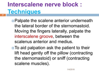 Palpate the scalene anterior underneath
the lateral border of the sternomastoid.
Moving the fingers laterally, palpate the
interscalene groove, between the
scalenus anterior and medius.
To aid palpation ask the patient to their
lift head gently off the pillow (contracting
the sternomastoid) or sniff (contracting
scalene muscles).
Interscalene nerve block :
Techniques
1/4/2018
27
 