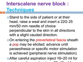 Stand to the side of patient or at their
head, raise a weal and insert a 22G 25
mm/50 mm needle of choice
perpendicular to the skin in all directions
with a slight caudad direction.
On entering the prevertebral fascia sheath
a pop may be elicited; advance until
paraesthesia or specific motor stimulation
is achieved (peripheral nerve stimulation).
After careful aspiration inject 10–20 ml for
Interscalene nerve block :
Techniques
1/4/2018
28
 