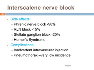 Interscalene nerve block
 Side effects:
 Phrenic nerve block -98%
 RLN block -15%
 Stellate ganglion block -20%
 Horner’s Syndrome
 Complications:
 Inadvertent intravascular injection
 Pneumothorax –very low incidence
1/4/2018
34
 