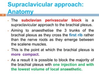 Supraclavicular approach:
Anatomy
 The subclavian perivascular block is a
supraclavicular approach to the brachial plexus.
 Aiming to anaesthetise the 3 trunks of the
brachial plexus as they cross the first rib rather
than the nerve roots as they emerge between
the scalene muscles.
 This is the point at which the brachial plexus is
more compact.
 As a result it is possible to block the majority of
the brachial plexus with one injection and with
the lowest volume of local anaesthetic.1/4/2018
35
 