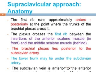  The first rib runs approximately antero -
posteriorly at the point where the trunks of the
brachial plexus cross it.
 The plexus crosses the first rib between the
insertions of the anterior scalene muscle (in
front) and the middle scalene muscle (behind).
 The brachial plexus lies posterior to the
subclavian artery.
 The lower trunk may lie under the subclavian
artery.
 The subclavian vein is anterior to the anterior1/4/2018
37
Supraclavicular approach:
Anatomy
 