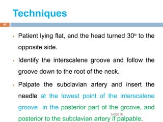 Techniques
 Patient lying flat, and the head turned 30o to the
opposite side.
 Identify the interscalene groove and follow the
groove down to the root of the neck.
 Palpate the subclavian artery and insert the
needle at the lowest point of the interscalene
groove in the posterior part of the groove, and
posterior to the subclavian artery if palpable.
1/4/2018
40
 