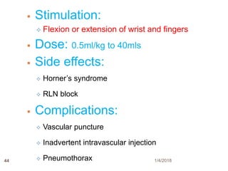 44
 Stimulation:
 Flexion or extension of wrist and fingers
 Dose: 0.5ml/kg to 40mls
 Side effects:
 Horner’s syndrome
 RLN block
 Complications:
 Vascular puncture
 Inadvertent intravascular injection
 Pneumothorax 1/4/2018
 