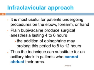 Infraclavicular approach
 It is most useful for patients undergoing
procedures on the elbow, forearm, or hand
 Plain bupivacaine produce surgical
anesthesia lasting 4 to 6 hours
the addition of epinephrine may
prolong this period to 8 to 12 hours
 Thus the technique can substitute for an
axillary block in patients who cannot
abduct their arms
1/4/2018
45
 