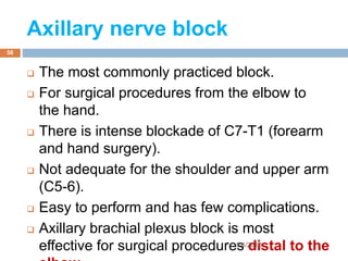 Axillary nerve block
 The most commonly practiced block.
 For surgical procedures from the elbow to
the hand.
 There is intense blockade of C7-T1 (forearm
and hand surgery).
 Not adequate for the shoulder and upper arm
(C5-6).
 Easy to perform and has few complications.
 Axillary brachial plexus block is most
effective for surgical procedures distal to the1/4/2018
58
 